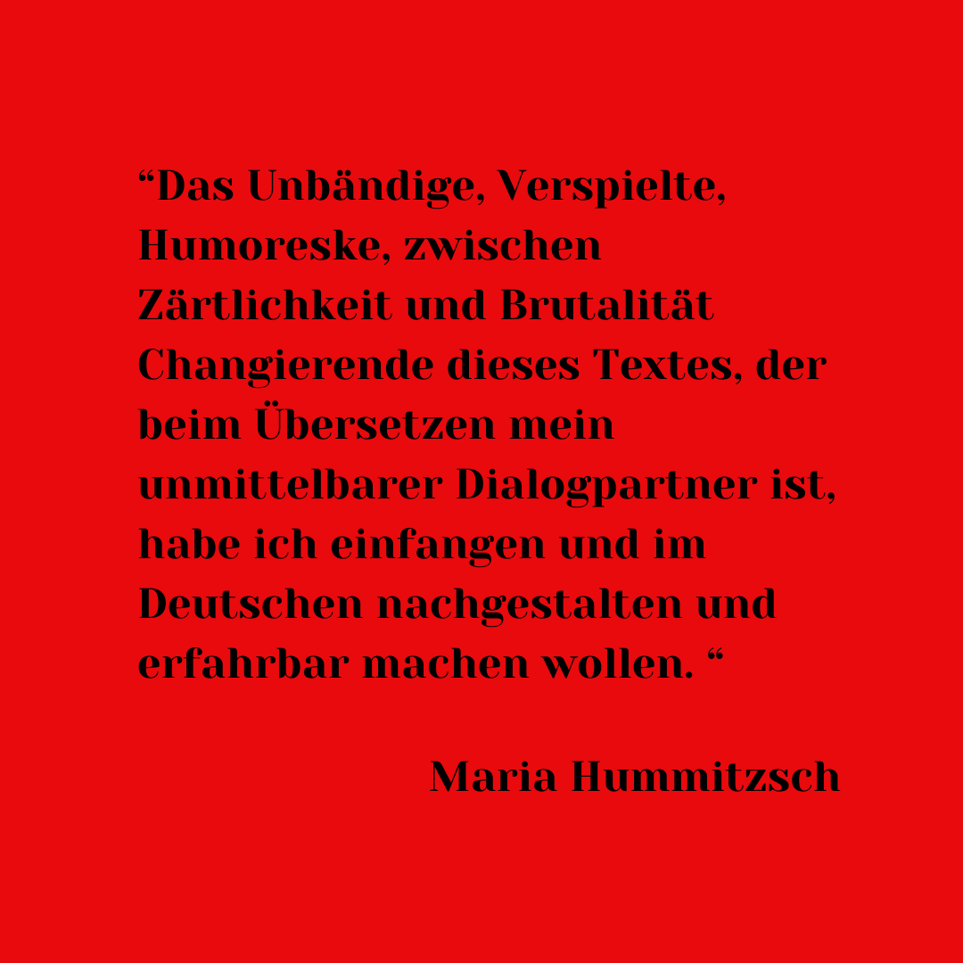 Das Unbändige, Verspielte, Humoreske, zwischen Zärtlichkeit und Brutalität Changierende dieses Textes, der beim Übersetzen mein unmittelbarer Dialogpartner ist, habe ich einfangen und im Deutschen nachgestalten und erfahrbar machen wollen.